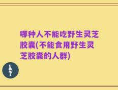 哪种人不能吃野生灵芝胶囊(不能食用野生灵芝胶囊的人群)