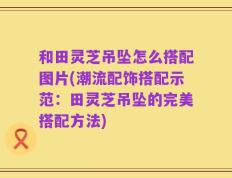 和田灵芝吊坠怎么搭配图片(潮流配饰搭配示范：田灵芝吊坠的完美搭配方法)