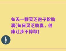 每天一颗灵芝孢子粉胶囊(每日灵芝胶囊，健康让步不停歇)