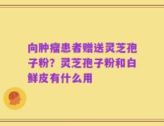 向肿瘤患者赠送灵芝孢子粉？灵芝孢子粉和白鲜皮有什么用