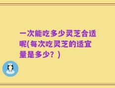 一次能吃多少灵芝合适呢(每次吃灵芝的适宜量是多少？)