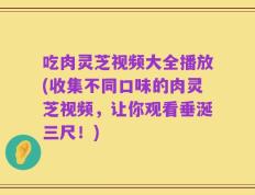 吃肉灵芝视频大全播放(收集不同口味的肉灵芝视频，让你观看垂涎三尺！)