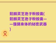 懿麟灵芝孢子粉胶囊(懿麟灵芝孢子粉胶囊——强健身体的秘密武器)