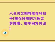 六色灵芝咖啡推荐吗知乎(推荐好喝的六色灵芝咖啡，知乎网友热议)
