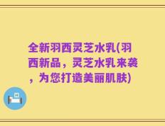 全新羽西灵芝水乳(羽西新品，灵芝水乳来袭，为您打造美丽肌肤)