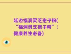 延边福洞灵芝孢子粉(“福洞灵芝孢子粉”：健康养生必备)