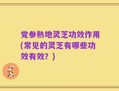 党参熟地灵芝功效作用(常见的灵芝有哪些功效有效？)