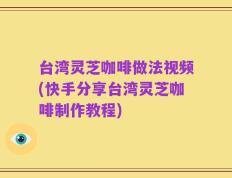 台湾灵芝咖啡做法视频(快手分享台湾灵芝咖啡制作教程)