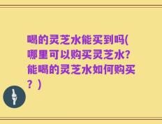 喝的灵芝水能买到吗(哪里可以购买灵芝水？能喝的灵芝水如何购买？)