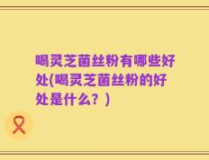 喝灵芝菌丝粉有哪些好处(喝灵芝菌丝粉的好处是什么？)