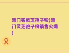 澳门买灵芝孢子粉(澳门灵芝孢子粉销售火爆)