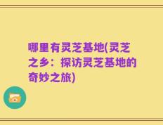 哪里有灵芝基地(灵芝之乡：探访灵芝基地的奇妙之旅)