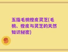 五指毛桃橙皮灵芝(毛桃、橙皮与灵芝的天然知识秘密)