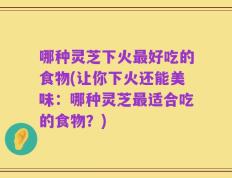 哪种灵芝下火最好吃的食物(让你下火还能美味：哪种灵芝最适合吃的食物？)