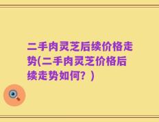 二手肉灵芝后续价格走势(二手肉灵芝价格后续走势如何？)