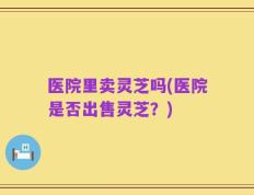 医院里卖灵芝吗(医院是否出售灵芝？)