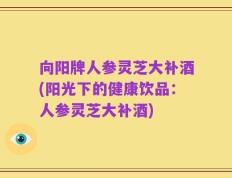 向阳牌人参灵芝大补酒(阳光下的健康饮品：人参灵芝大补酒)
