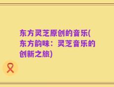 东方灵芝原创的音乐(东方韵味：灵芝音乐的创新之旅)