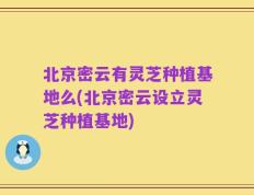 北京密云有灵芝种植基地么(北京密云设立灵芝种植基地)