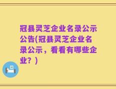 冠县灵芝企业名录公示公告(冠县灵芝企业名录公示，看看有哪些企业？)