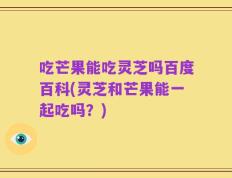 吃芒果能吃灵芝吗百度百科(灵芝和芒果能一起吃吗？)