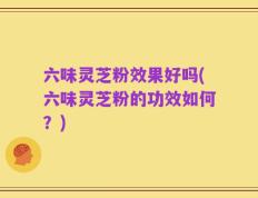 六味灵芝粉效果好吗(六味灵芝粉的功效如何？)