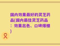 国内效果最好的灵芝药品(国内最佳灵芝药品：效果出色、口碑爆棚)