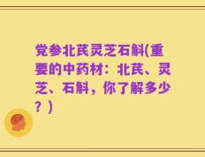 党参北芪灵芝石斛(重要的中药材：北芪、灵芝、石斛，你了解多少？)
