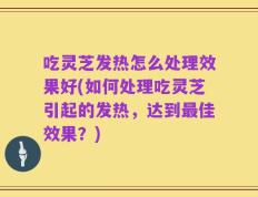 吃灵芝发热怎么处理效果好(如何处理吃灵芝引起的发热，达到最佳效果？)
