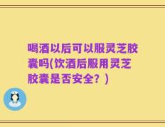 喝酒以后可以服灵芝胶囊吗(饮酒后服用灵芝胶囊是否安全？)