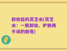 卸妆后的灵芝水(灵芝水：一瓶卸妆、护肤两不误的新宠)