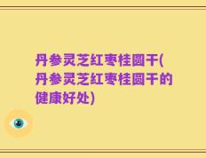 丹参灵芝红枣桂圆干(丹参灵芝红枣桂圆干的健康好处)