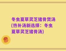 冬虫夏草灵芝猪骨煲汤(热补汤新选择：冬虫夏草灵芝猪骨汤)