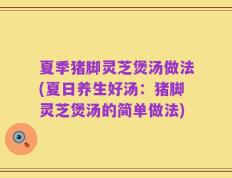 夏季猪脚灵芝煲汤做法(夏日养生好汤：猪脚灵芝煲汤的简单做法)