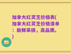 加拿大红灵芝价格表(加拿大红灵芝价格清单：新鲜采摘，高品质。)