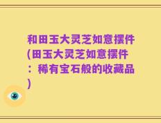 和田玉大灵芝如意摆件(田玉大灵芝如意摆件：稀有宝石般的收藏品)