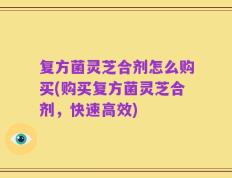 复方菌灵芝合剂怎么购买(购买复方菌灵芝合剂，快速高效)