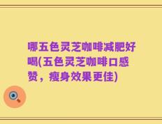 哪五色灵芝咖啡减肥好喝(五色灵芝咖啡口感赞，瘦身效果更佳)