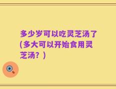 多少岁可以吃灵芝汤了(多大可以开始食用灵芝汤？)