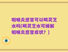 咽喉炎感冒可以喝灵芝水吗(喝灵芝水可缓解咽喉炎感冒症状？)