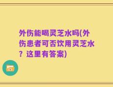 外伤能喝灵芝水吗(外伤患者可否饮用灵芝水？这里有答案)