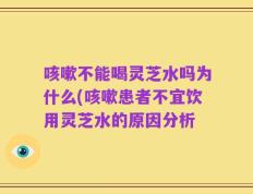 咳嗽不能喝灵芝水吗为什么(咳嗽患者不宜饮用灵芝水的原因分析