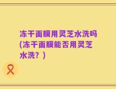 冻干面膜用灵芝水洗吗(冻干面膜能否用灵芝水洗？)