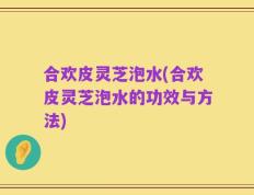 合欢皮灵芝泡水(合欢皮灵芝泡水的功效与方法)