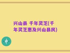 兴山县 千年灵芝(千年灵芝惠及兴山县民)