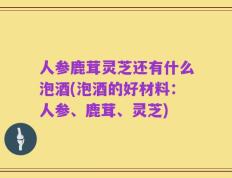 人参鹿茸灵芝还有什么泡酒(泡酒的好材料：人参、鹿茸、灵芝)