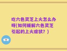 吃六色灵芝上火怎么办呀(如何缓解六色灵芝引起的上火症状？)
