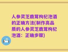 人参灵芝鹿茸枸杞泡酒的正确方法(制作高品质的人参灵芝鹿茸枸杞泡酒：正确步骤)
