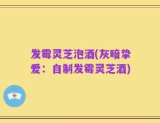 发霉灵芝泡酒(灰暗挚爱：自制发霉灵芝酒)
