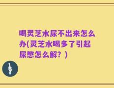 喝灵芝水尿不出来怎么办(灵芝水喝多了引起尿憋怎么解？)
